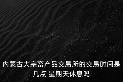 伊利為什么要出售牧業(yè)，內(nèi)蒙古大宗畜產(chǎn)品交易所的交易時間是幾點 星期天休息嗎