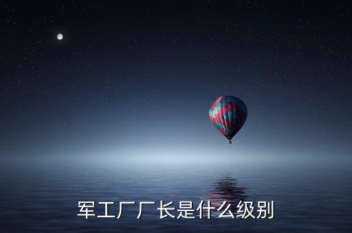 川維廠長(zhǎng)什么級(jí)別，軍工廠廠長(zhǎng)是什么級(jí)別