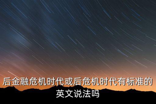后危機(jī)時(shí)代是什么時(shí)候，后金融危機(jī)時(shí)代或后危機(jī)時(shí)代有標(biāo)準(zhǔn)的英文說(shuō)法嗎