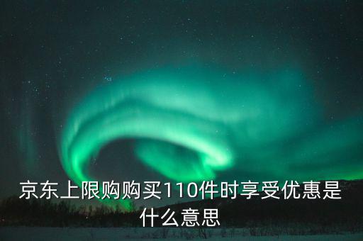 京東禮品購是什么意思，京東上限購購買110件時享受優(yōu)惠是什么意思