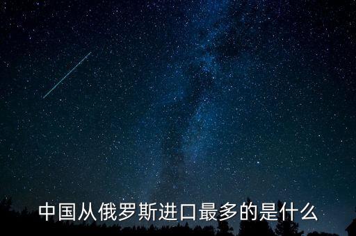 中國從俄羅斯進口什么，中國從俄羅斯進口最多的是什么