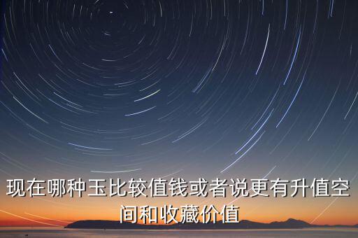 最有增值的玉石是什么，現(xiàn)在哪種玉比較值錢或者說更有升值空間和收藏價值