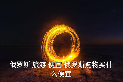 俄羅斯買什么便宜，俄羅斯購物什么便宜