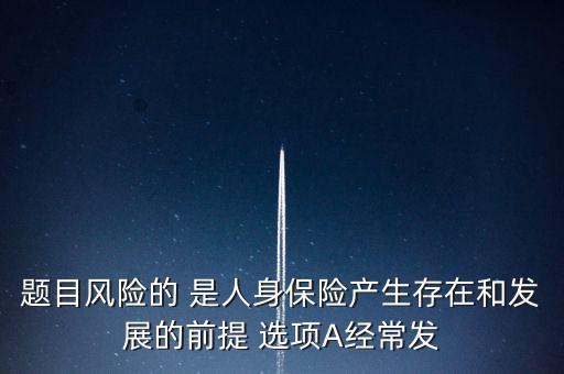 風險的什么是人身保險產(chǎn)生，題目風險的 是人身保險產(chǎn)生存在和發(fā)展的前提 選項A經(jīng)常發(fā)
