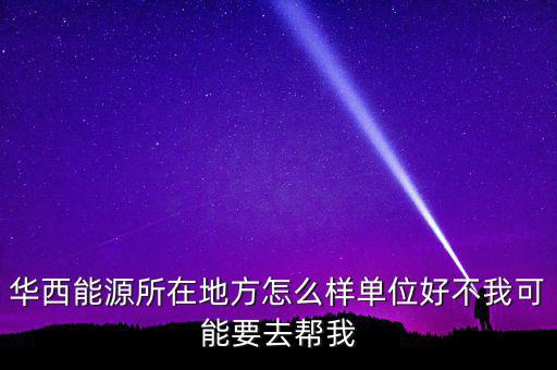 華西能源屬于什么地區(qū)，華西能源所在地方怎么樣單位好不我可能要去幫我