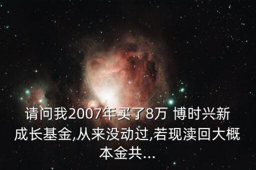 請(qǐng)問我2007年買了8萬 博時(shí)興新成長基金,從來沒動(dòng)過,若現(xiàn)瀆回大概本金共...