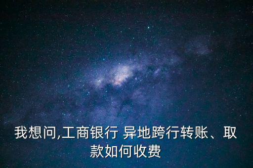 我想問,工商銀行 異地跨行轉(zhuǎn)賬、取款如何收費