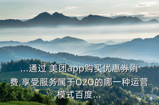 ...通過 美團(tuán)app購買優(yōu)惠券消費,享受服務(wù)屬于O2O的哪一種運營模式百度...