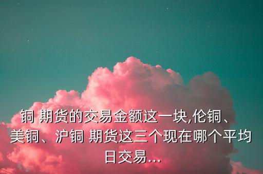 銅 期貨的交易金額這一塊,倫銅、 美銅、滬銅 期貨這三個(gè)現(xiàn)在哪個(gè)平均日交易...