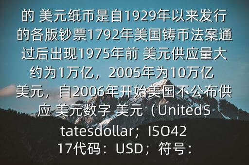 朋友, 美元是在何時(shí)誕生的在它誕生以來,共發(fā)行了多少 美元$目前流通的 美元紙幣是自1929年以來發(fā)行的各版鈔票1792年美國鑄幣法案通過后出現(xiàn)1975年前 美元供應(yīng)量大約為1萬億，2005年為10萬億 美元，自2006年開始美國不公布供應(yīng) 美元數(shù)字 美元（UnitedStatesdollar；ISO4217代碼：USD；符號(hào)：