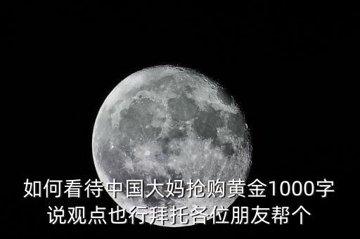 如何看待中國(guó)大媽搶購黃金1000字說觀點(diǎn)也行拜托各位朋友幫個(gè)