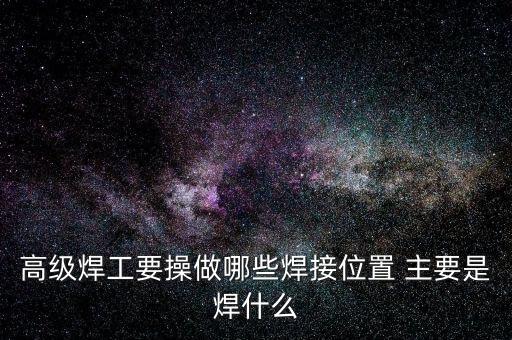 修高鐵焊工需要焊什么，高級焊工要操做哪些焊接位置 主要是焊什么
