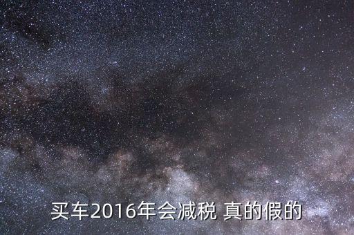 2016買(mǎi)車降稅什么意思，買(mǎi)車2016年會(huì)減稅 真的假的