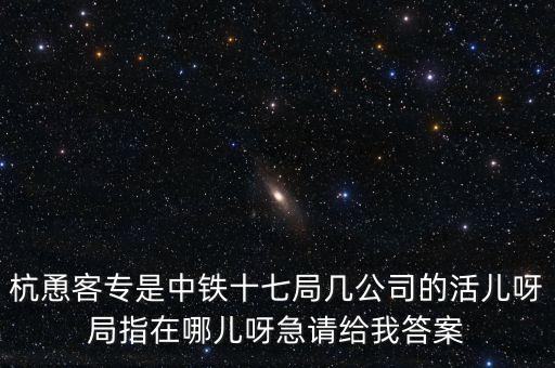 金輪工程指揮部是什么，杭恿客專是中鐵十七局幾公司的活兒呀局指在哪兒呀急請給我答案