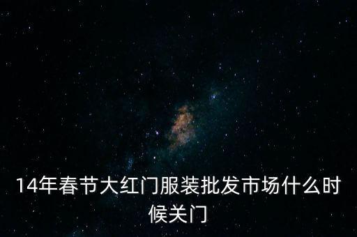 2014年大紅門批發(fā)市場(chǎng)什么時(shí)候關(guān)門，14年春節(jié)大紅門服裝批發(fā)市場(chǎng)什么時(shí)候關(guān)門