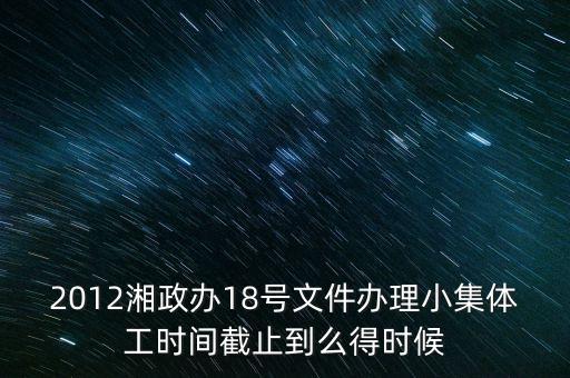 18號文件什么時候到期，2012湘政辦18號文件辦理小集體工時間截止到么得時候