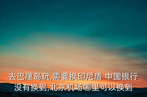 去巴厘島玩,需要換印尼盾 中國銀行沒有換到,北京機(jī)場(chǎng)哪里可以換到