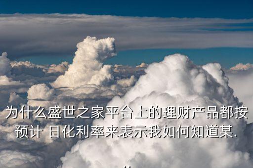 為什么盛世之家平臺上的理財產品都按預計 日化利率來表示我如何知道某...