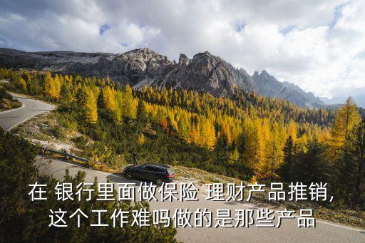 在 銀行里面做保險(xiǎn) 理財(cái)產(chǎn)品推銷(xiāo),這個(gè)工作難嗎做的是那些產(chǎn)品
