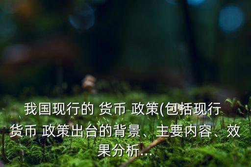我國現(xiàn)行的 貨幣 政策(包括現(xiàn)行 貨幣 政策出臺的背景、主要內(nèi)容、效果分析...