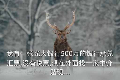 我有一張光大銀行500萬(wàn)的銀行承兌匯票,沒(méi)有稅票,想在外面找一家中介貼現(xiàn)...