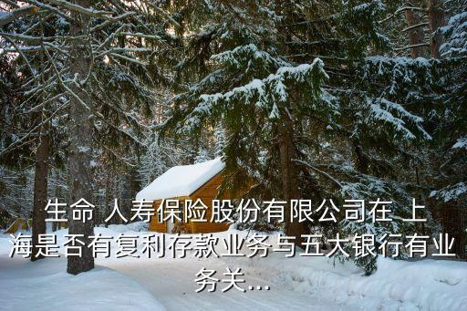  生命 人壽保險股份有限公司在 上海是否有復利存款業(yè)務與五大銀行有業(yè)務關...