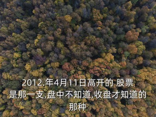 2012.年4月11日高開(kāi)的 股票是那一支,盤(pán)中不知道,收盤(pán)才知道的那種