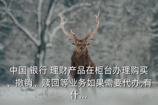 中國(guó) 銀行 理財(cái)產(chǎn)品在柜臺(tái)辦理購(gòu)買、撤銷、贖回等業(yè)務(wù)如果需要代辦,有什...