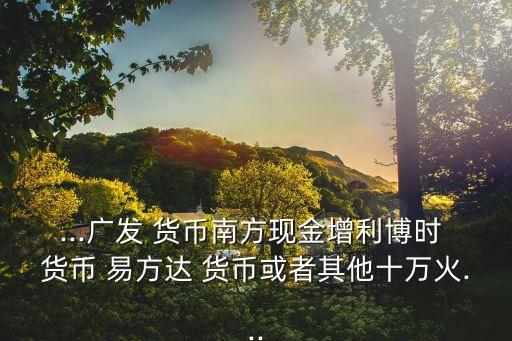 ...廣發(fā) 貨幣南方現(xiàn)金增利博時(shí) 貨幣 易方達(dá) 貨幣或者其他十萬(wàn)火...