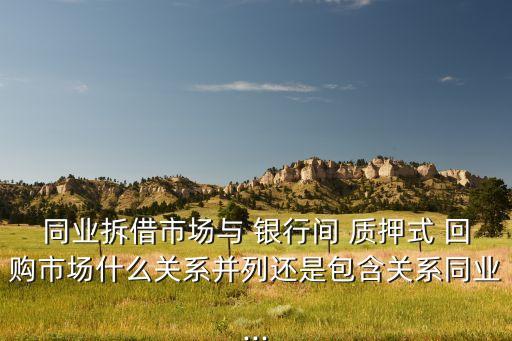 同業(yè)拆借市場與 銀行間 質(zhì)押式 回購市場什么關系并列還是包含關系同業(yè)...