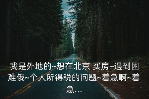 我是外地的~想在北京 買(mǎi)房~遇到困難俄~個(gè)人所得稅的問(wèn)題~著急啊~著急...