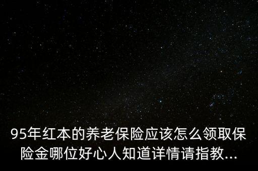 95年紅本的養(yǎng)老保險應該怎么領取保險金哪位好心人知道詳情請指教...