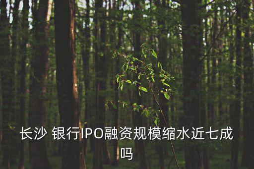 長(zhǎng)沙 銀行IPO融資規(guī)?？s水近七成嗎