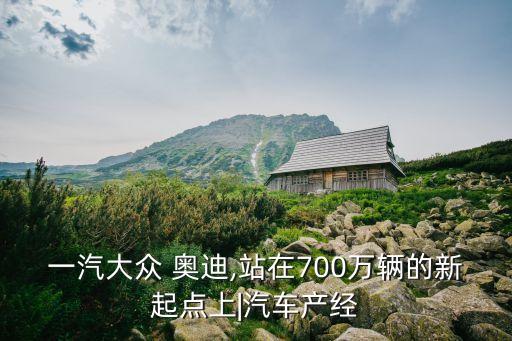 一汽大眾 奧迪,站在700萬輛的新起點上|汽車產經