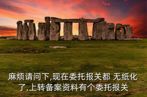 麻煩請問下,現(xiàn)在委托報(bào)關(guān)都 無紙化了,上轉(zhuǎn)備案資料有個(gè)委托報(bào)關(guān)