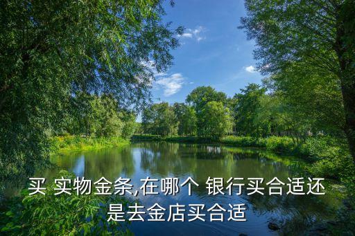 買 實(shí)物金條,在哪個 銀行買合適還是去金店買合適
