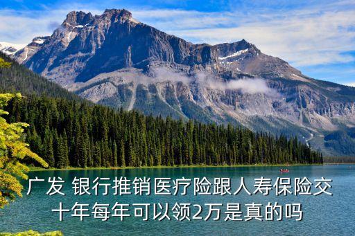  廣發(fā) 銀行推銷(xiāo)醫(yī)療險(xiǎn)跟人壽保險(xiǎn)交十年每年可以領(lǐng)2萬(wàn)是真的嗎