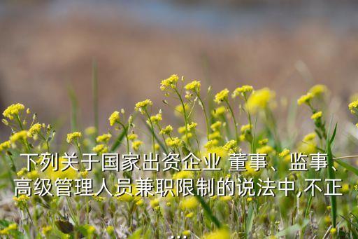 下列關(guān)于國家出資企業(yè) 董事、監(jiān)事、高級管理人員兼職限制的說法中,不正...