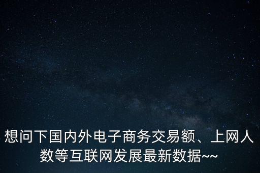 想問下國內(nèi)外電子商務(wù)交易額、上網(wǎng)人數(shù)等互聯(lián)網(wǎng)發(fā)展最新數(shù)據(jù)~~
