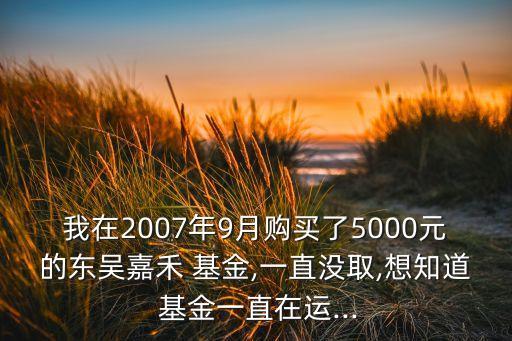 我在2007年9月購(gòu)買了5000元的東吳嘉禾 基金,一直沒取,想知道 基金一直在運(yùn)...