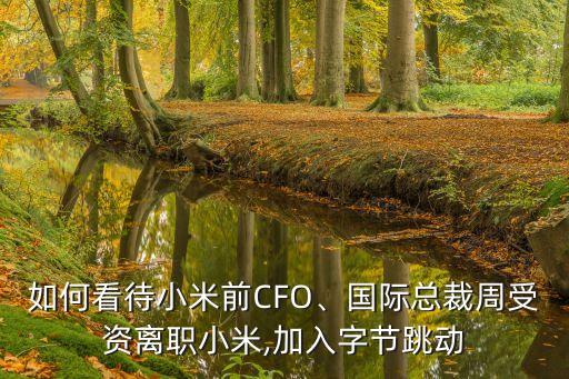 如何看待小米前CFO、國(guó)際總裁周受資離職小米,加入字節(jié)跳動(dòng)