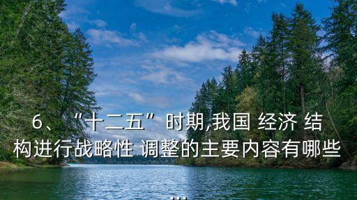 6、“十二五”時期,我國 經(jīng)濟 結構進行戰(zhàn)略性 調(diào)整的主要內(nèi)容有哪些...