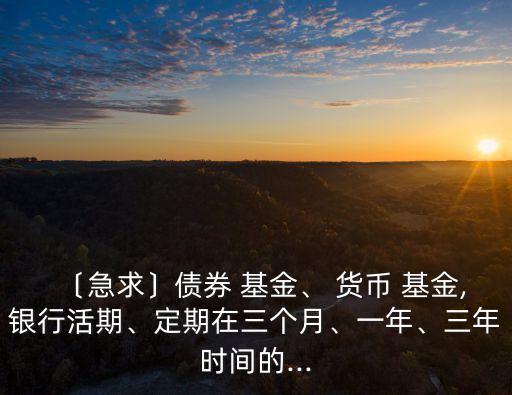 〔急求〕債券 基金、 貨幣 基金,銀行活期、定期在三個(gè)月、一年、三年時(shí)間的...