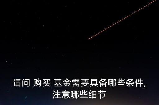 請(qǐng)問 購(gòu)買 基金需要具備哪些條件,注意哪些細(xì)節(jié)