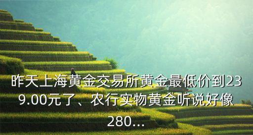 昨天上海黃金交易所黃金最低價(jià)到239.00元了、農(nóng)行實(shí)物黃金聽說好像280...
