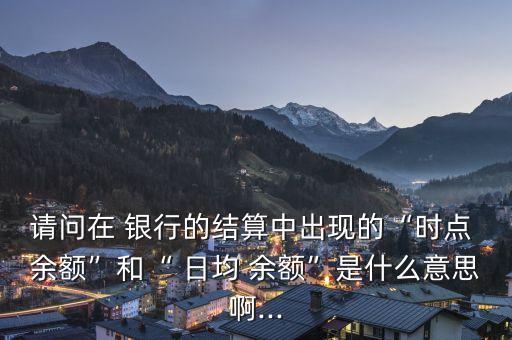 請問在 銀行的結(jié)算中出現(xiàn)的“時(shí)點(diǎn) 余額”和“ 日均 余額”是什么意思啊...