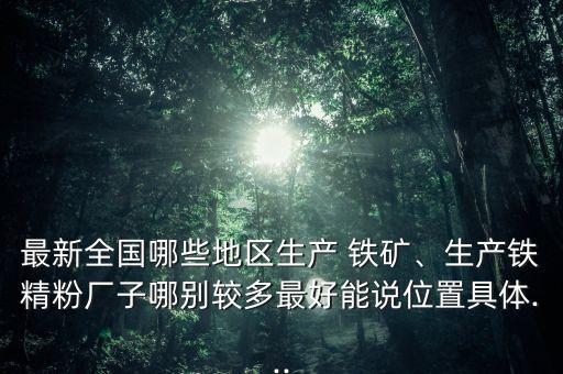 最新全國哪些地區(qū)生產(chǎn) 鐵礦、生產(chǎn)鐵精粉廠子哪別較多最好能說位置具體...