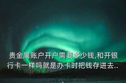  貴金屬賬戶開(kāi)戶需要多少錢,和開(kāi)銀行卡一樣嗎就是辦卡時(shí)把錢存進(jìn)去...