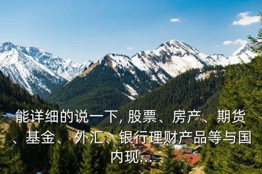 能詳細(xì)的說一下, 股票、房產(chǎn)、期貨、基金、 外匯、銀行理財(cái)產(chǎn)品等與國內(nèi)現(xiàn)...
