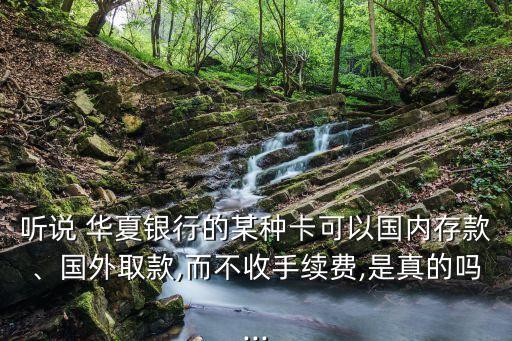 聽說(shuō) 華夏銀行的某種卡可以國(guó)內(nèi)存款、國(guó)外取款,而不收手續(xù)費(fèi),是真的嗎...